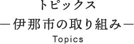 トピックス 伊那市の取り組み Topics